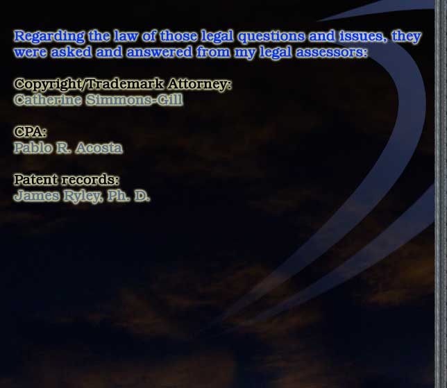 Regarding the law of those legal questions and issues, they
were asked and answered from my legal assessors:

Copyright/Trademark Attorney:
Catherine Simmons-Gill

CPA:
Pablo R. Acosta

Patent records:
James Ryley, Ph. D.